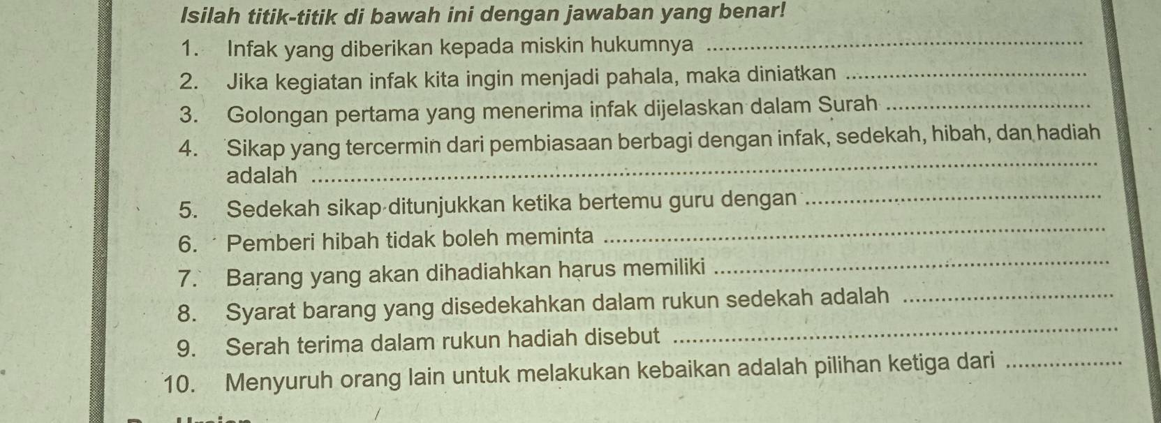 Isilah titik-titik di bawah ini dengan jawaban yang benar! 
1. Infak yang diberikan kepada miskin hukumnya_ 
2. Jika kegiatan infak kita ingin menjadi pahala, maka diniatkan_ 
3. Golongan pertama yang menerima infak dijelaskan dalam Surah_ 
4. Sikap yang tercermin dari pembiasaan berbagi dengan infak, sedekah, hibah, dan hadiah 
adalah 
_ 
5. Sedekah sikap ditunjukkan ketika bertemu guru dengan_ 
6. Pemberi hibah tidak boleh meminta 
_ 
7. Barang yang akan dihadiahkan harus memiliki 
_ 
_ 
8. Syarat barang yang disedekahkan dalam rukun sedekah adalah_ 
9. Serah terima dalam rukun hadiah disebut 
10. Menyuruh orang lain untuk melakukan kebaikan adalah pilihan ketiga dari_