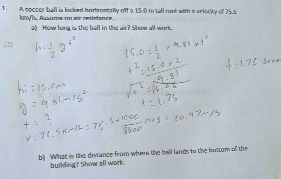 A soccer ball is kicked horizontally off a 15.0 m tall roof with a velocity of 75.5
km/h. Assume no air resistance. 
a) How long is the ball in the air? Show all work. 
(2) 
b) What is the distance from where the ball lands to the bottom of the 
building? Show all work.