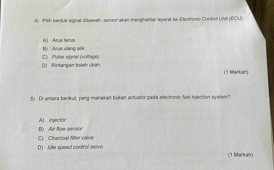 Pilih bentuk signal dibawah, sensor akan menghantar isyarat ke Electronic Control Unit (ECU).
A) Arus terus.
B) Arus ulang alik.
C) Pulse signal (voltage).
D) Rintangan boleh ubah.
(1 Markah)
5) Di antara berikut, yang manakah bukan actuator pada electronic fuel injection system?
A) Injector
B) Air flow sensor
C) Charcoal filter valve
D) Idle speed control servo
(1 Markah)