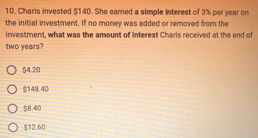 Charis invested $140. She earned a simple interest of 3% per year on
the initial investment. If no money was added or removed from the
investment, what was the amount of interest Charis received at the end of
two years?
$4.20
$148.40
$8.40
$12.60