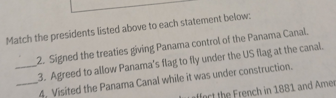 Match the presidents listed above to each statement below: 
2. Signed the treaties giving Panama control of the Panama Canal. 
_3. Agreed to allow Panama’s flag to fly under the US flag at the canal. 
_4. Visited the Panama Canal while it was under construction. 
afect th rench in 1881 and Amer