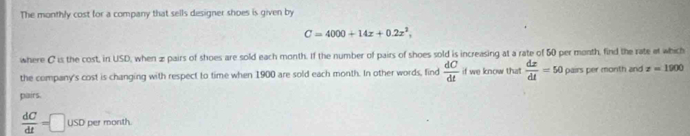 The monthly cost for a company that sells designer shoes is given by
C=4000+14x+0.2x^2, 
where C is the cost, in USD, when z pairs of shoes are sold each month. If the number of pairs of shoes sold is increasing at a rate of 50 per month, find the rate at which 
the company's cost is changing with respect to time when 1900 are sold each month. In other words, find  dC/dt  if we know that  dx/dt =50 pairs per month and z=1900
pairs.
 dC/dt =□ USD per month.