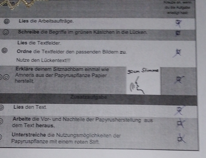 du die Fulfgabe 
wrstigh hast 
Lies die Arbeitsaufträge. 
Schreibe die Begriffe im grünen Kästchen in die Lücken. 
Lies die Textfelder. 
Ordne die Textfelder den passenden Bildem zu. 
Nutze den Lückentext!!! 
Erkläre deinem Sitznachbam einmal wie
30cm Stnme 
Amneris aus der Papyruspflanze Papier 
herstellt. 
Zusatraufgabe 
Lies den Text. 
Arbeite die Vor- und Nachteile der Papyrushersteillung aus 
dem Text heraus. 
Unterstreiche die Nutzungsmöglichkeiten der 
Papyruspflanze mit einem roten Stift