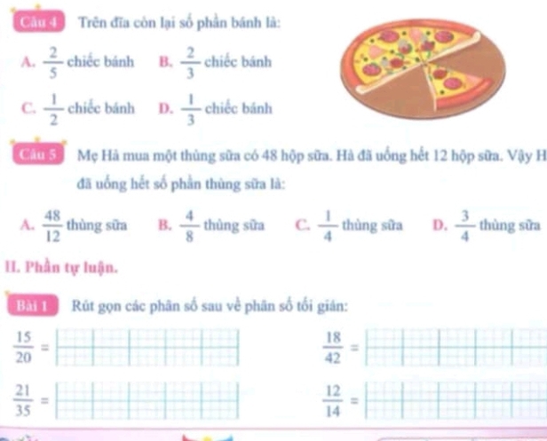 Câu đ Trên đĩa còn lại số phần bánh là:
A.  2/5  chiếc bánh B.  2/3  chiếc bánh
C.  1/2  chiếc bánh D.  1/3  chiếc bánh
Câu 5 Mẹ Hà mua một thùng sữa có 48 hộp sữa. Hà đã uống hết 12 hộp sữa. Vậy H
đã uống hết số phần thùng sữa là:
A.  48/12  thùng sữa B.  4/8  thùng sữa C.  1/4  thùng sữa D.  3/4  thùng sữa
H. Phần tự luận.
Bài 1 Rút gọn các phân số sau về phân số tối gián:
 15/20 =  □ /□    18/42 = □  □  □ 
 21/35 =□  12/14 =| □ /□  |□ |beginarrayr □ 