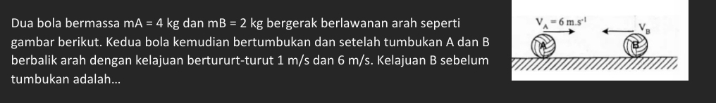 Dua bola bermassa mA=4kg dan mB=2 kg bergerak berlawanan arah seperti 
gambar berikut. Kedua bola kemudian bertumbukan dan setelah tumbukan A dan B
berbalik arah dengan kelajuan bertururt-turut 1 m/s dan 6 m/s. Kelajuan B sebelum
tumbukan adalah...