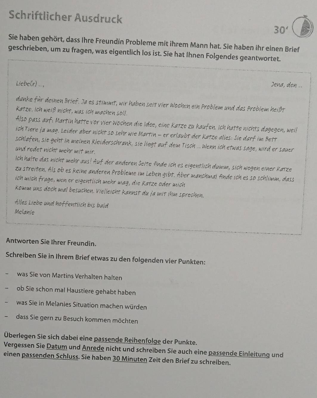 Schriftlicher Ausdruck
30'
Sie haben gehört, dass Ihre Freundin Probleme mit ihrem Mann hat. Sie haben ihr einen Brief
geschrieben, um zu fragen, was eigentlich los ist. Sie hat Ihnen Folgendes geantwortet.
Liebe(r) ...,  Jena, den ...
danke für deinen Brief. Ja es stimmt, wir haben seit vier Wochen ein Problem und das Problem heißt
Katze, Ich weiß nicht, was ich machen soll.
Also pass auf: Martin hatte vor vier Wochen die Idee, eine Katze zu kaufen. Ich hatte nichts dagegen, weil
ich Tiere ja mag. Leider aber nicht so sehr wie Martin - er erlaubt der Katze alies: Sie darf im Bett
schlafen, sie geht in meinen Kleiderschrank, sie liegt auf dem Tisch ... Wenn ich etwas sage, wird er sauer
und redet nicht mehr mit mir.
Ich halte das nicht mehr aus! Auf der anderen Seite fnde ich es eigentlich dumm, sich wegen einer Katze
zu streiten. Als ob es keine anderen Probleme im Leben gibt. Äber manchmal finde ich es so schlimm, dass
ich mich frage, wen er eigentlich mehr mag, die Katze oder mich
komm uns doch mal besuchen. Vielleicht kannst du ja mit ihm sprechen.
Alles Liebe und hoffentlich bis bald
Melanie
Antworten Sie Ihrer Freundin.
Schreiben Sie in Ihrem Brief etwas zu den folgenden vier Punkten:
was Sie von Martins Verhalten halten
ob Sie schon mal Haustiere gehabt haben
was Sie in Melanies Situation machen würden
dass Sie gern zu Besuch kommen möchten
Überlegen Sie sich dabei eine passende Reihenfolge der Punkte.
Vergessen Sie Datum und Anrede nicht und schreiben Sie auch eine passende Einleitung und
einen passenden Schluss. Sie haben 30 Minuten Zeit den Brief zu schreiben.