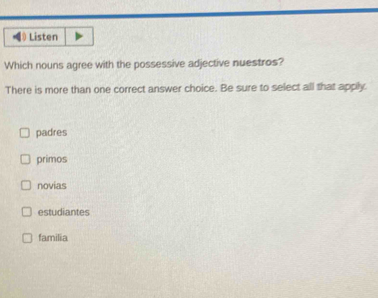 Listen
Which nouns agree with the possessive adjective nuestros?
There is more than one correct answer choice. Be sure to select all that apply.
padres
primos
novias
estudiantes
familia