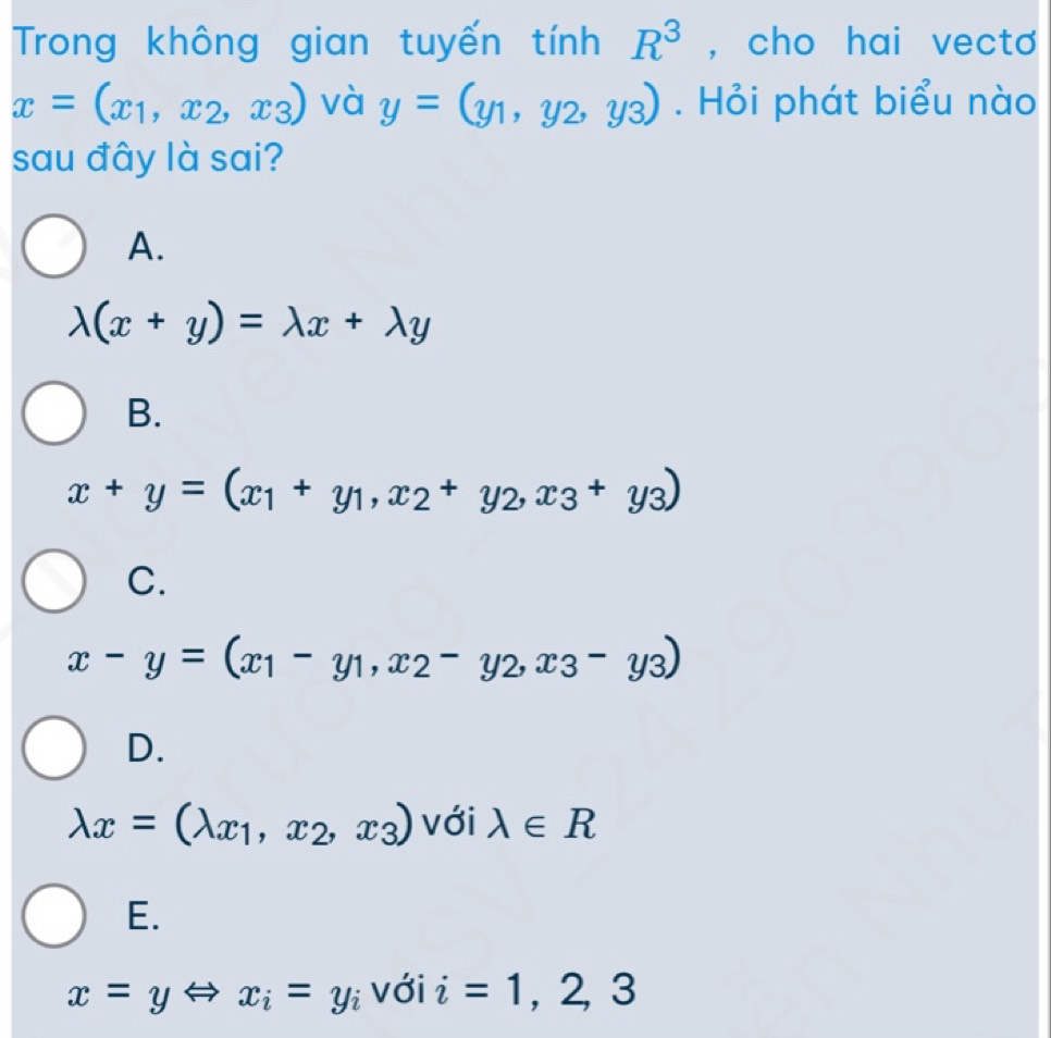 Trong không gian tuyến tính R^3 , cho hai vecto
x=(x_1,x_2,x_3) và y=(y_1,y_2,y_3). Hỏi phát biểu nào
sau đây là sai?
A.
lambda (x+y)=lambda x+lambda y
B.
x+y=(x_1+y_1,x_2+y_2, x_3+y_3)
C.
x-y=(x_1-y_1,x_2-y_2,x_3-y_3)
D.
lambda x=(lambda _x1,x_2,x_3) với lambda ∈ R
E.
x=yLeftrightarrow x_i=y_i với i=1,2,3