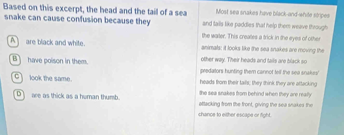 Based on this excerpt, the head and the tail of a sea Most sea snakes have black-and-white stripes
snake can cause confusion because they and tails like paddles that help them weave through
the water. This creates a trick in the eyes of other
A are black and white. animals: it looks like the sea snakes are moving the
B have poison in them. other way. Their heads and tails are black so
predators hunting them cannot tell the sea snakes'
C look the same. heads from their tails; they think they are attacking
the sea snakes from behind when they are really
D are as thick as a human thumb.
attacking from the front, giving the sea snakes the
chance to either escape or fight.