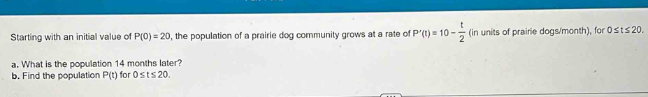 Starting with an initial value of P(0)=20 , the population of a prairie dog community grows at a rate of P'(t)=10- t/2  (in units of prairie dogs/month), for 0≤ t≤ 20. 
a. What is the population 14 months later? 
b. Find the population P(t) for 0≤ t≤ 20.