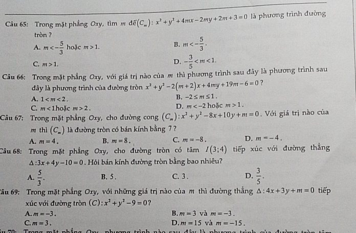 Câầu 65: Trong mặt phẳng Oxy, tìm dhat e(C_m):x^2+y^2+4mx-2my+2m+3=0 là phương trình đường
tròn ?
A. m<- 5/3  hoặc m>1.
B. m<- 5/3 .
C. m>1.
D. - 3/5 
Câu 66: Trong mặt phẳng Oxy, với giá trị nào của m thì phương trình sau đây là phương trình sau
đây là phương trình của đường tròn x^2+y^2-2(m+2)x+4my+19m-6=0 ?
A. 1
B. -2≤ m≤ 1.
D. m
C. m<1</tex> hoặc m>2. hoặc m>1.
Câu 67: Trong mặt phẳng Oxy, cho đường cong (C_m):x^2+y^2-8x+10y+m=0. Với giá trị nào của
m thì (C_m) là đường tròn có bán kính bằng 7 ?
A. m=4. B. m=8. C. m=-8. D. m=-4.
Câu 68: Trong mặt phẳng Oxy, cho đường tròn có tâm I(3;4) tiếp xúc với đường thẳng
△ :3x+4y-10=0. Hỏi bán kính đường tròn bằng bao nhiêu?
A.  5/3 . B. 5 . C. 3 . D.  3/5 .
Câu 69: Trong mặt phẳng Oxy, với những giá trị nào của m thì đường thắng △ :4x+3y+m=0 tiếp
xúc với đường tròn (C): x^2+y^2-9=0 ?
B.
A. m=-3. m=3 và m=-3.
C. m=3. D. m=15 và m=-15.
* 7 0:  Trong mặt nhắng On: nhưgng.11