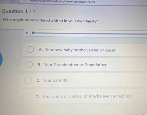 https//app.nearpod.com/presentation?pin =97AIG 
Question 1 / 1
Who might be considered a Griot in your own family?
A. Your new baby brother, sister, or cousin
B. Your Grandmother or Grandfather
C. Your parents
D. Your aunts or uncles, or maybe even a neighbor