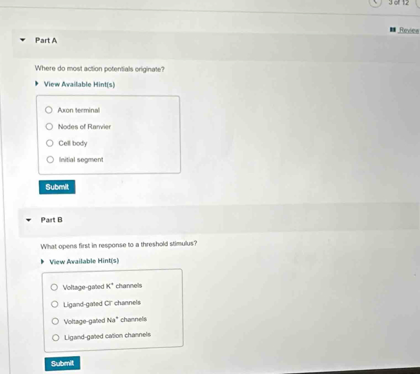 of 12
Review
Part A
Where do most action potentials originate?
View Available Hint(s)
Axon terminal
Nodes of Ranvier
Cell body
Initial segment
Submit
Part B
What opens first in response to a threshold stimulus?
View Available Hint(s)
Voltage-gated K^+ channels
Ligand-gated Cl channels
Voltage-gated Na^+ channels
Ligand-gated cation channels
Submit