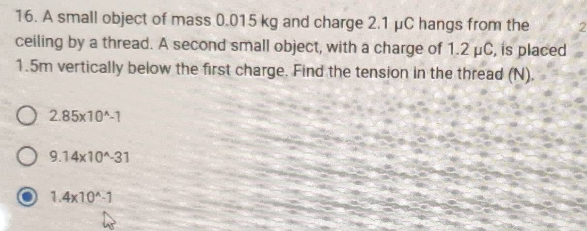 A small object of mass 0.015 kg and charge 2.1 μC hangs from the 2
ceiling by a thread. A second small object, with a charge of 1.2 μC, is placed
1.5m vertically below the first charge. Find the tension in the thread (N).
2.85* 10^(wedge)-1
9.14* 10^(wedge)-31
1.4* 10^(wedge)-1