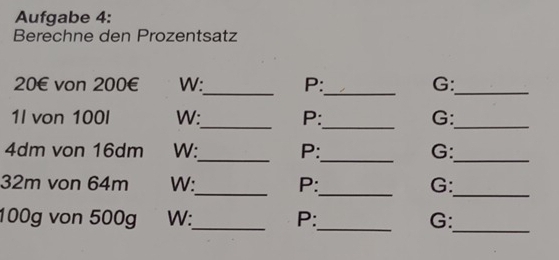 Aufgabe 4: 
Berechne den Prozentsatz 
__
20€ von 200€ W: P: G:_ 
__ 
1l von 100I W: P: G:_ 
_
4dm von 16dm W: P: G: 
__ 
_ 
_
32m von 64m W:_ P: G:
100g von 500g W:_ P:_ G: 
_