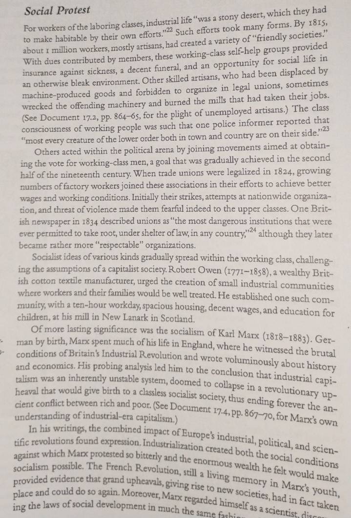 Social Protest
For workers of the laboring classes, industrial life “was a stony desert, which they had
to make habitable by their own efforts.'²² Such efforts took many forms. By 1815,
about 1 million workers, mostly artisans, had created a variety of “friendly societies.”
With dues contributed by members, these working-class self-help groups provided
insurance against sickness, a decent funeral, and an opportunity for social life in
an otherwise bleak environment. Other skilled artisans, who had been displaced by
machine-produced goods and forbidden to organize in legal unions, sometimes
wrecked the offending machinery and burned the mills that had taken their jobs.
(See Document 17.2, pp. 864-65, for the plight of unemployed artisans.) The class
consciousness of working people was such that one police informer reported that
“most every creature of the lower order both in town and country are on their side.”’23
Others acted within the political arena by joining movements aimed at obtain-
ing the vote for working-class men, a goal that was gradually achieved in the second
half of the nineteenth century. When trade unions were legalized in 1824, growing
numbers of factory workers joined these associations in their efforts to achieve better
wages and working conditions. Initially their strikes, attempts at nationwide organiza--
tion, and threat of violence made them fearful indeed to the upper classes. One Brit-
ish newspaper in 1834 described unions as “the most dangerous institutions that were
ever permitted to take root, under shelter of law; in any country beginarrayr 3124 .endarray although they later
became rather more “respectable” organizations.
Socialist ideas of various kinds gradually spread within the working class, challeng--
ing the assumptions of a capitalist society.Robert Owen (1771-1858), a wealthy Brit-
ish cotton textile manufacturer, urged the creation of small industrial communities
where workers and their families would be well treated. He established one such com--
munity, with a ten-hour workday, spacious housing, decent wages, and education for
children, at his mill in New Lanark in Scotland.
Of more lasting significance was the socialism of Karl Marx (1818-1883). Ger-
man by birth, Marx spent much of his life in England, where he witnessed the brutal
conditions of Britain's Industrial Revolution and wrote voluminously about history
and economics. His probing analysis led him to the conclusion that industrial capi--
talism was an inherently unstable system, doomed to collapse in a revolutionary up-
heaval that would give birth to a classless socialist society, thus ending forever the an--
cient conflict between rich and poor. (See Document 17.4, pp. 867-70, for Marx’s own
understanding of industrial--era capitalism.)
In his writings, the combined impact of Europe's industrial, political, and scien-
tific revolutions found expression. Industrialization created both the social conditions
against which Marx protested so bitterly and the enormous wealth he felt would make
socialism possible. The French Revolution, still a living memory in Marx's youth.
provided evidence that grand upheavals, giving rise to new societies, had in fact taken
place and could do so again. Moreover, Marx regarded himself as a scientist di_
ing the laws of social development in much the sam .