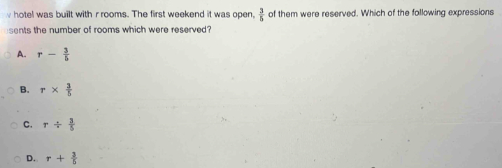 hotel was built with rrooms. The first weekend it was open,  3/5  of them were reserved. Which of the following expressions
sents the number of rooms which were reserved?
A. r- 3/5 
B. r*  3/5 
C. r/  3/5 
D. r+ 3/5 