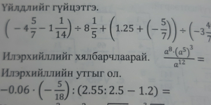 Υйлдлийг гγйцэтгэ.
(-4 5/7 -1 1/14 )/ 8 1/5 +(1.25+(- 5/7 ))/ (-3 4/7 
Цлрхийллийг хялбарчлаарай. frac a^8· (a^5)^3a^(12)=
Илрхийллийн утгыг ол.
-0.06· (- 5/18 ):(2.55:2.5-1.2)=