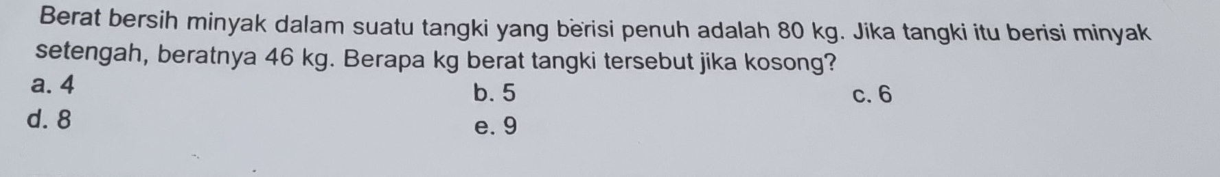 Berat bersih minyak dalam suatu tangki yang berisi penuh adalah 80 kg. Jika tangki itu berisi minyak
setengah, beratnya 46 kg. Berapa kg berat tangki tersebut jika kosong?
a. 4
b. 5 c. 6
d. 8
e. 9