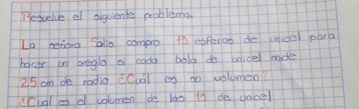 Besuelve el siguiente problema. 
La senora Solis comaro 10 exferos de unicel para 
hocer un oregle oi cada bola de unice mde
2. 5 cm de radia cCual eg go volumen? 
cCual co e columen de lao 1s de unicel