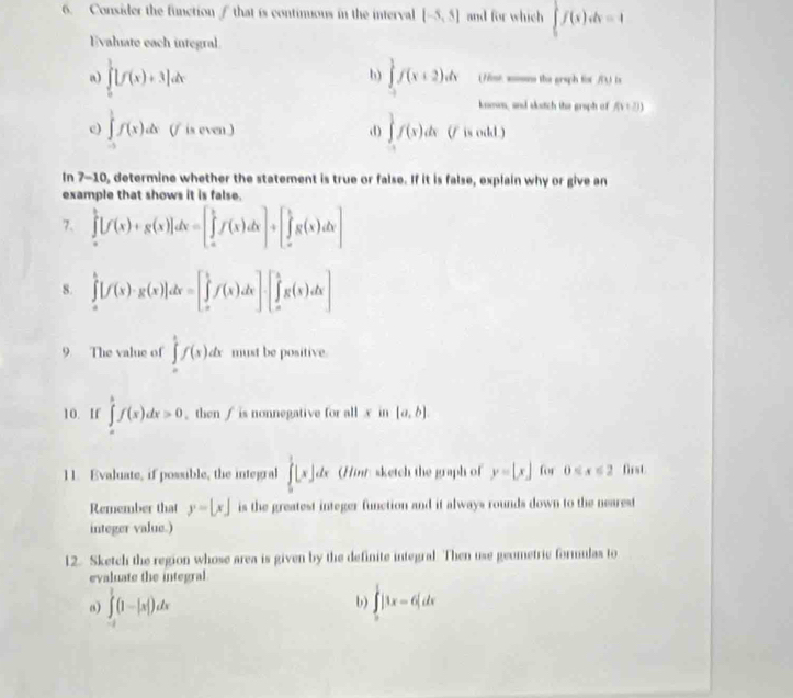 Consider the function / that is contimious in the interval [-5,5] and for which ∈t f(x)dx=4
Evaliate each integral
b)
a) ∈tlimits _0^1[f(x)+3]dx ∈tlimits _(-1)^1f(x+2)dx (7ime. sosn the graph for /) is
known, and skutch the graph of f(x+2))
c) ∈tlimits _(-1)^1f(x)dx is even ) d) ∈t f(x)dx(f is odd.)
In 7-10, determine whether the statement is true or false. If it is false, explain why or give an
example that shows it is false.
7. ∈tlimits _a^b[f(x)+g(x)]dx=[∈tlimits _a^bf(x)dx]+[∈tlimits _a^bg(x)dx]
8. ∈tlimits _a^b[f(x)· g(x)]dx=[∈tlimits _a^bf(x)dx]· [∈tlimits _a^bg(x)dx]
9 The value of ∈tlimits _0^1f(x)dx must be positive
10. If ∈tlimits _a^bf(x)dx>0. then / is nonnegative for all x in [a,b]
11. Evaluate, if possible, the integral ∈tlimits _0^1[x]dx (Hinr: sketch the graph of y=[x] for 0 first.
Remember that y=[x] is the greatest integer function and it always rounds down to the nearest
integer value.)
12. Sketch the region whose area is given by the definite integral. Then use geometric formulas to
evaluate the integral
b)
a) ∈tlimits _(-1)^1(1-|x|)dx ∈tlimits _0^1|1x-6|dx