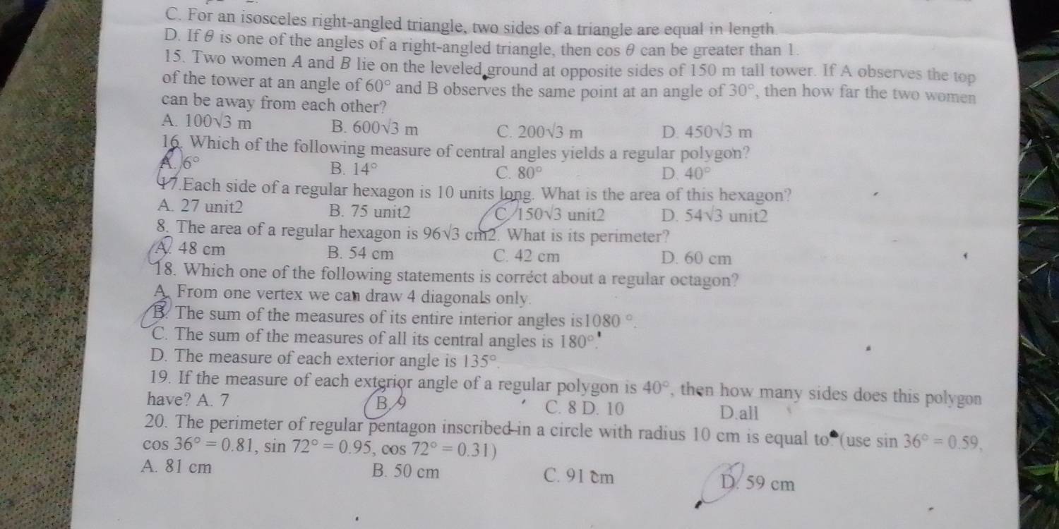 C. For an isosceles right-angled triangle, two sides of a triangle are equal in length
D. If θ is one of the angles of a right-angled triangle, then cos θ can be greater than 1.
15. Two women A and B lie on the leveled ground at opposite sides of 150 m tall tower. If A observes the top
of the tower at an angle of 60° and B observes the same point at an angle of 30° , then how far the two women
can be away from each other?
A. 100sqrt(3)m D 450sqrt(3)m
B. 600sqrt(3)m C. 200sqrt(3)m
16. Which of the following measure of central angles yields a regular polygon?
6°
B. 14° 80° D 40°
C.
47.Each side of a regular hexagon is 10 units long. What is the area of this hexagon?
A. 27 unit2 B. 75 unit2 C 150sqrt(3) unit2 D. 54sqrt(3) unit2
8. The area of a regular hexagon is 96sqrt(3) cm2. What is its perimeter?
A 48 cm B. 54 cm C. 42 cm D. 60 cm
18. Which one of the following statements is corréct about a regular octagon?
A From one vertex we can draw 4 diagonals only.
B. The sum of the measures of its entire interior angles is 1080°.
C. The sum of the measures of all its central angles is 180°.
D. The measure of each exterior angle is 135°.
19. If the measure of each exterior angle of a regular polygon is 40° , then how many sides does this polygon 
have? A. 7 B9 C. 8 D. 10
D.all
20. The perimeter of regular pentagon inscribed in a circle with radius 10 cm is equal to  (use sin 36°=0.59,
cos 36°=0.81,sin 72°=0.95,cos 72°=0.31)
A. 81 cm B. 50 cm C. 91 cm D. 59 cm