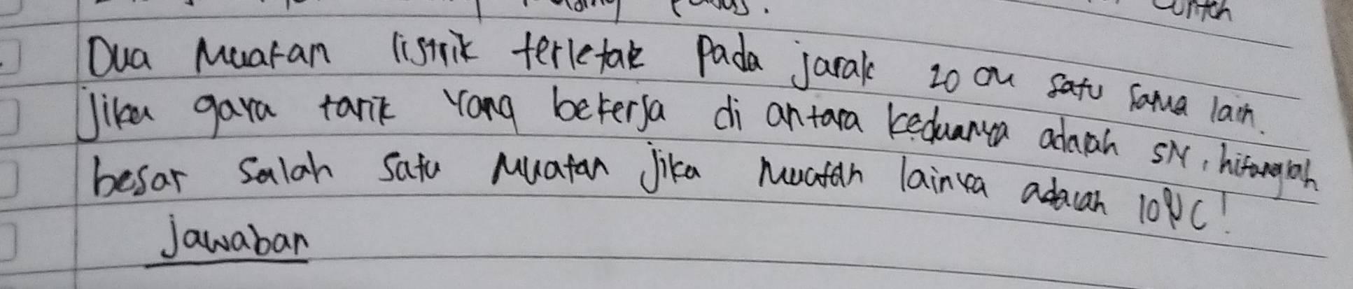 Dua Muaran listrik terletak pada jarak 2o ou sato saua lain. 
Jike gara tank rong beterya di antara keduanua admah sk, hitorgyiosh 
besar salah satu Muatan Jika Muatan lainca adaan 10PC! 
Jawaban