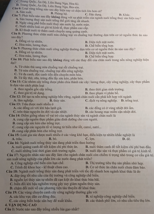 C. Trung Quốc, Ân Độ, Liên Bang Nga, Hoa Ki.
D. Trung Quốc, Ân Độ, Liên Bang Nga, Bra-xin.
Câu 6: Loại rừng trồng nào sau dây hiện nay có điện tích lớn hơn cả?
A. Sân xuất, B. Phòng hộ. C. Đặc dụng.
Câu 7: Phát biểu nào sau đây không đúng với sự phát triển của ngành nuôi trồng thuỷ sản hiện nay? D. Khác.
A. Sản lượng thuỷ sản nuôi trồng thế giới tăng rất nhanh
B. Ngày càng phổ biển nuôi thuỷ sản nước lợ, nước mặn.
C. Nuôi nhiều loài có giá trị kinh tế, thực phẩm cao cấp.
D. Kĩ thuật nuôi từ thâm canh chuyến sang quảng canh.
Câu 8: Phương thức chăn nuôi nửa chồng trại và chuồng trại thường dựa trên cơ sở nguồn thức ăn nào
sau đây?
A. Đồng cỏ tự nhiên. B. Diện tích mặt nước.
C. Hoa màu, lương thực. D. Chế biển tổng hợp.
Câu 9: Phương thức chăn nuôi công nghiệp thường dựa trên cơ sở nguồn thức ăn nào sau dây?
A. Đồng cô tự nhiên. B Diện tích mặt nước.
C. Hoa màu, lương thực. D. Chế biến tổng hợp.
Câu 10: Phát biểu nào sau đây không đúng với các thay đổi của chăn nuôi trong nền nông nghiệp hiện
đại?
A. Từ chăn thả sang nữa chuồng trại rồi chuồng trại.
B. Từ nửa chuồng trại, chuồng trại dến công nghiệp.
C. Từ đa canh, độc canh tiền đến chuyên môn hóa.
D. Từ lấy thịt, sữa, trứng đến lấy sức kéo, phân bón.
Câu 11: Các nhóm cây trồng được phân chia thành các cây: lương thực, cây công nghiệp, cây thực phẩm
là dựa vào cách phân loại
A. theo nguồn gốc cây trồng. B. theo thời gian sinh trưởng.
C. theo giá trị sử dụng. D. theo phạm vi phân bố,
Câu 12: Để tạo ra nền nông nghiệp bền vững, ngành chăn nuôi cần phải kết hợp với ngành
A. lâm nghiệp. B. thủy sản. C. dịch vụ nông nghiệp. D. trồng trọt.
Câu 13: Trâu được nuôi nhiều ở
A. các đồng cỏ với khí hậu lạnh giá. B các đồng cỏ ở vùng nhiệt đới ẩm.
C. trên thảo nguyên ôn đới và cận nhiệt. D. các hoang mạc miền cận nhiệt đới.
Câu 14: Điểm giống nhau về vai trò của ngành thủy sản và ngành chăn nuôi là
A. cung cấp nguồn thực phẩm giàu dinh dưỡng cho con người.
B. cung cấp sức kéo cho trồng trọt.
C. cung cấp các nguyên tổ vi lượng từ biển như iốt, canxi, natri...
D. cung cấp phân bón cho trồng trọt.
Câu 15: Loài gia súc được nuôi nhiều ở các vùng khô hạn, diều kiện tự nhiên khắc nghiệt là
A. trâu. B. bò. C. lợn. D. dê,
* Câu 16: Ngành nuôi trồng thủy sản đang phát triển theo hướng
A. nuôi quảng canh để tiết kiệm chi phí thức ăn.  B. nuổi thâm canh đề tiết kiệm chi phí ban đầu.
C. nuôi những loài thời gian sinh trưởng ngắn. D. nuôi đặc sản và thực phẩm có giá trị kinh tế.
Câu 17: Nguyên nhân nào sau đây làm cho ngành chăn nuôi còn chiếm tỉ trọng nhỏ trong cơ cầu giá trị
sản xuất nông nghiệp của phần lớn các nước đang phát triển?
A. Công nghiệp chế biến còn hạn chế.  B. Thị trường tiêu thụ sản phẩm nhỏ hẹp.
C. Trình độ khoa học - kĩ thuật chưa cao. D. Cơ sở thức ăn chăn nuôi chưa đảm bảo.
Câu 18: Ngành nuôi trồng thủy sản đang phát triển với tốc độ nhanh hơn ngành khai thác là do
A. đáp ứng tốt nhu cầu của thị trường và công nghiệp chế biến.
B. nguồn lợi thủy sản tự nhiên đã cạn kiệt do khai thác bừa bãi.
C. biến đổi khí hậu nghiêm trọng gây suy giảm nguồn thủy sản.
D. chậm đổi mới về các phương tiện tàu thuyền đề khai thác.
Câu 19: Các vùng chuyên canh cây công nghiệp thường gắn với
A. các khu vực dân cư đông đúc. B. xí nghiệp công nghiệp chế biến.
C. các cảng biển hoặc sân bay để xuất khẩu. D. các thành phố lớn, có nhu cầu tiêu thụ lớn.
4. Vận dụng CAO
Câu 1: Nước nào sau đây trồng nhiều lúa gạo nhất?