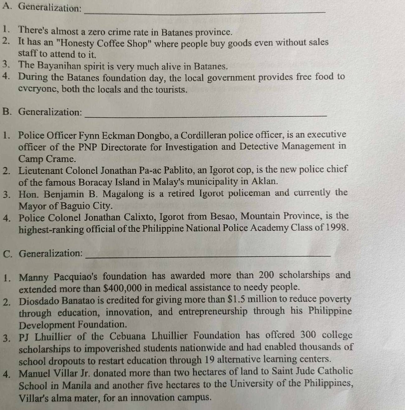 Generalization: 
_ 
1. There's almost a zero crime rate in Batanes province. 
2. It has an "Honesty Coffee Shop" where people buy goods even without sales 
staff to attend to it. 
3. The Bayanihan spirit is very much alive in Batanes. 
4. During the Batanes foundation day, the local government provides free food to 
everyone, both the locals and the tourists. 
B. Generalization:_ 
1. Police Officer Fynn Eckman Dongbo, a Cordilleran police officer, is an executive 
officer of the PNP Directorate for Investigation and Detective Management in 
Camp Crame. 
2. Lieutenant Colonel Jonathan Pa-ac Pablito, an Igorot cop, is the new police chief 
of the famous Boracay Island in Malay's municipality in Aklan. 
3. Hon. Benjamin a B. Magalong is a retired Igorot policeman and currently the 
Mayor of Baguio City. 
4. Police Colonel Jonathan Calixto, Igorot from Besao, Mountain Province, is the 
highest-ranking official of the Philippine National Police Academy Class of 1998. 
C. Generalization:_ 
1. Manny Pacquiao's foundation has awarded more than 200 scholarships and 
extended more than $400,000 in medical assistance to needy people. 
2. Diosdado Banatao is credited for giving more than $1.5 million to reduce poverty 
through education, innovation, and entrepreneurship through his Philippine 
Development Foundation. 
3. PJ Lhuillier of the Cebuana Lhuillier Foundation has offered 300 college 
scholarships to impoverished students nationwide and had enabled thousands of 
school dropouts to restart education through 19 alternative learning centers. 
4. Manuel Villar Jr. donated more than two hectares of land to Saint Jude Catholic 
School in Manila and another five hectares to the University of the Philippines, 
Villar's alma mater, for an innovation campus.