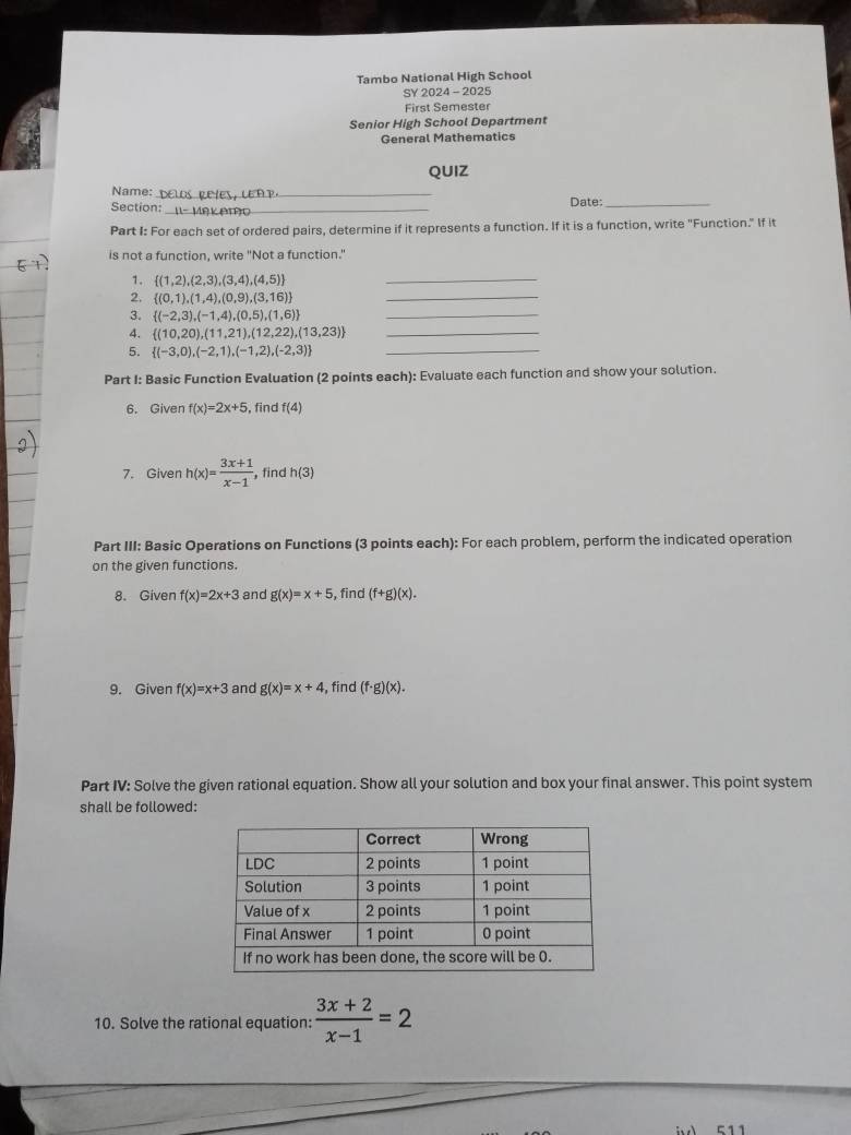 Tambo National High School 
SY 2024 - 2025 
First Semester 
Senior High School Department 
General Mathematics 
QUIZ 
Name: _Date:_ 
Section:_ 
Part I: For each set of ordered pairs, determine if it represents a function. If it is a function, write "Function." If it 
is not a function, write "Not a function.' 
1.  (1,2),(2,3),(3,4),(4,5) _ 
2.  (0,1),(1,4),(0,9),(3,16) _ 
3.  (-2,3),(-1,4),(0,5),(1,6) _ 
4.  (10,20),(11,21),(12,22),(13,23) _ 
5.  (-3,0),(-2,1),(-1,2),(-2,3) _ 
Part I: Basic Function Evaluation (2 points each): Evaluate each function and show your solution. 
6. Given f(x)=2x+5 ,find f(4)
7. Given h(x)= (3x+1)/x-1  , find h(3)
Part III: Basic Operations on Functions (3 points each): For each problem, perform the indicated operation 
on the given functions. 
8. Given f(x)=2x+3 and g(x)=x+5 , find (f+g)(x). 
9. Given f(x)=x+3 and g(x)=x+4 ,find (f· g)(x). 
Part IV: Solve the given rational equation. Show all your solution and box your final answer. This point system 
shall be followed: 
10. Solve the rational equation:  (3x+2)/x-1 =2