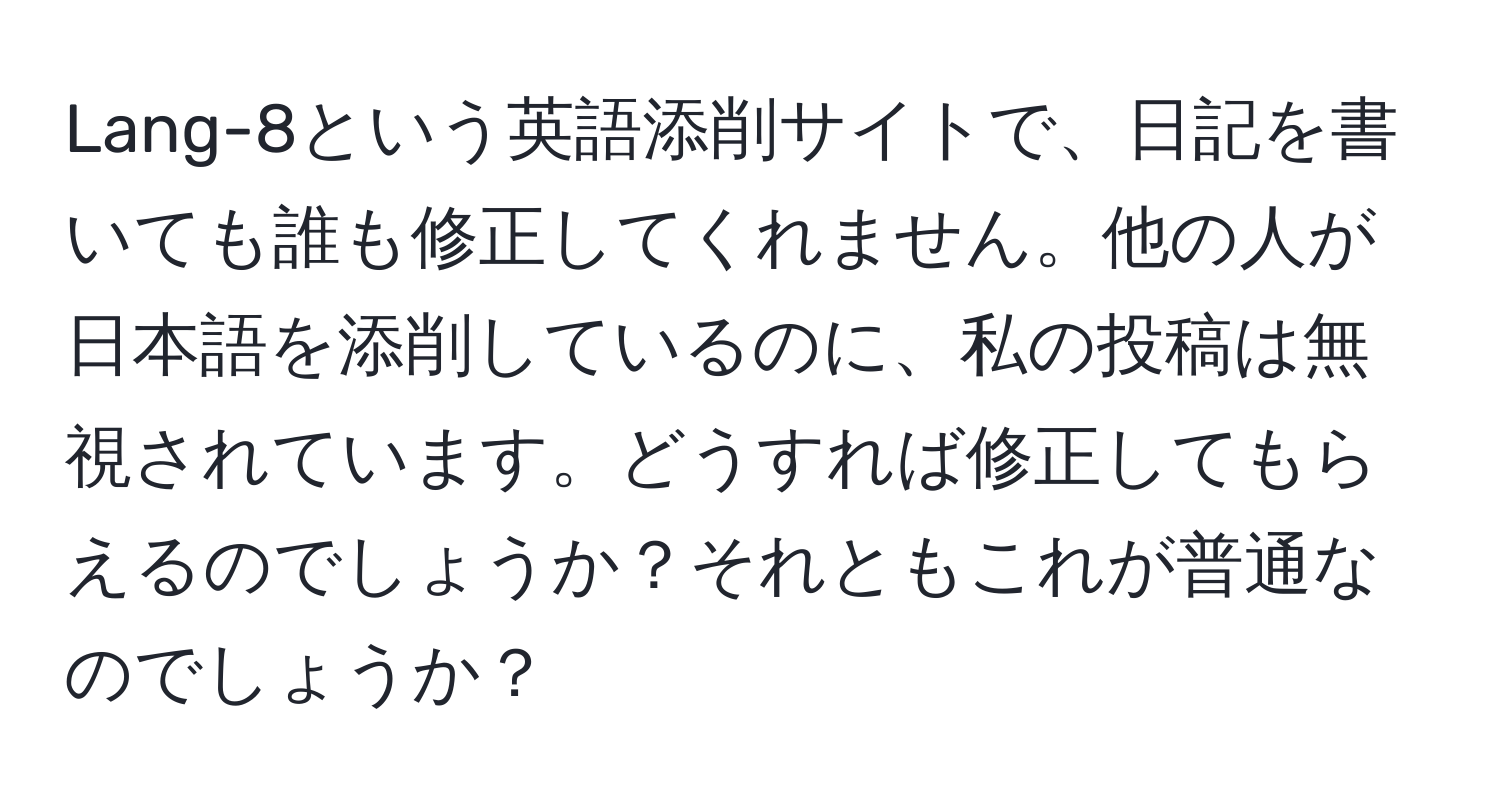 Lang-8という英語添削サイトで、日記を書いても誰も修正してくれません。他の人が日本語を添削しているのに、私の投稿は無視されています。どうすれば修正してもらえるのでしょうか？それともこれが普通なのでしょうか？