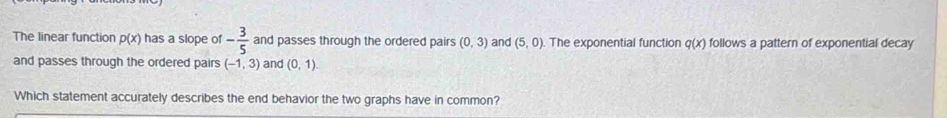 The linear function p(x) has a slope of - 3/5  and passes through the ordered pairs (0,3) and (5,0). The exponential function q(x) follows a pattern of exponential decay 
and passes through the ordered pairs (-1,3) and (0,1)
Which statement accurately describes the end behavior the two graphs have in common?
