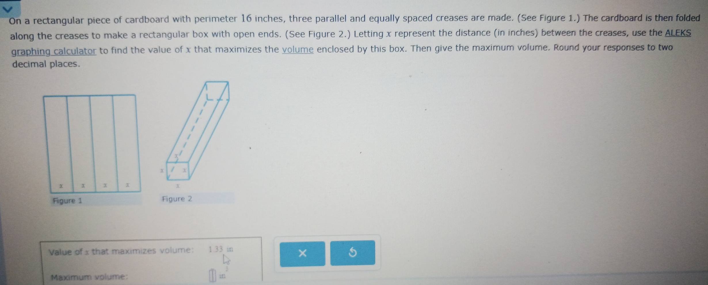 On a rectangular piece of cardboard with perimeter 16 inches, three parallel and equally spaced creases are made. (See Figure 1.) The cardboard is then folded 
along the creases to make a rectangular box with open ends. (See Figure 2.) Letting x represent the distance (in inches) between the creases, use the ALEKS 
graphing calculator to find the value of x that maximizes the volume enclosed by this box. Then give the maximum volume. Round your responses to two 
decimal places.
x
x / X
x
Figure 2 
Value of x that maximizes volume: 1.33 in
X
5
Maximum volume: in