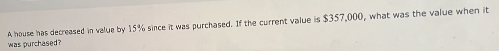 A house has decreased in value by 15% since it was purchased. If the current value is $357,000, what was the value when it 
was purchased?