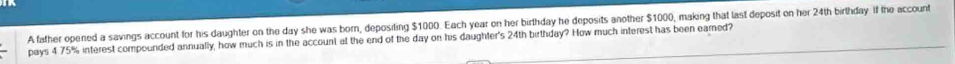 A father opened a savings account for his daughter on the day she was born, depositing $1000. Each year on her birthday he deposits another $1000, making that last deposit on her 24th birthday. if the account 
pays 4 75% interest compounded annually, how much is in the account at the end of the day on his daughter's 24th birthday? How much interest has been eared?