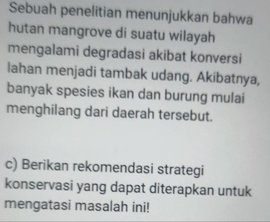 Sebuah penelitian menunjukkan bahwa 
hutan mangrove di suatu wilayah 
mengalami degradasi akibat konversi 
lahan menjadi tambak udang. Akibatnya, 
banyak spesies ikan dan burung mulai 
menghilang dari daerah tersebut. 
c) Berikan rekomendasi strategi 
konservasi yang dapat diterapkan untuk 
mengatasi masalah ini!