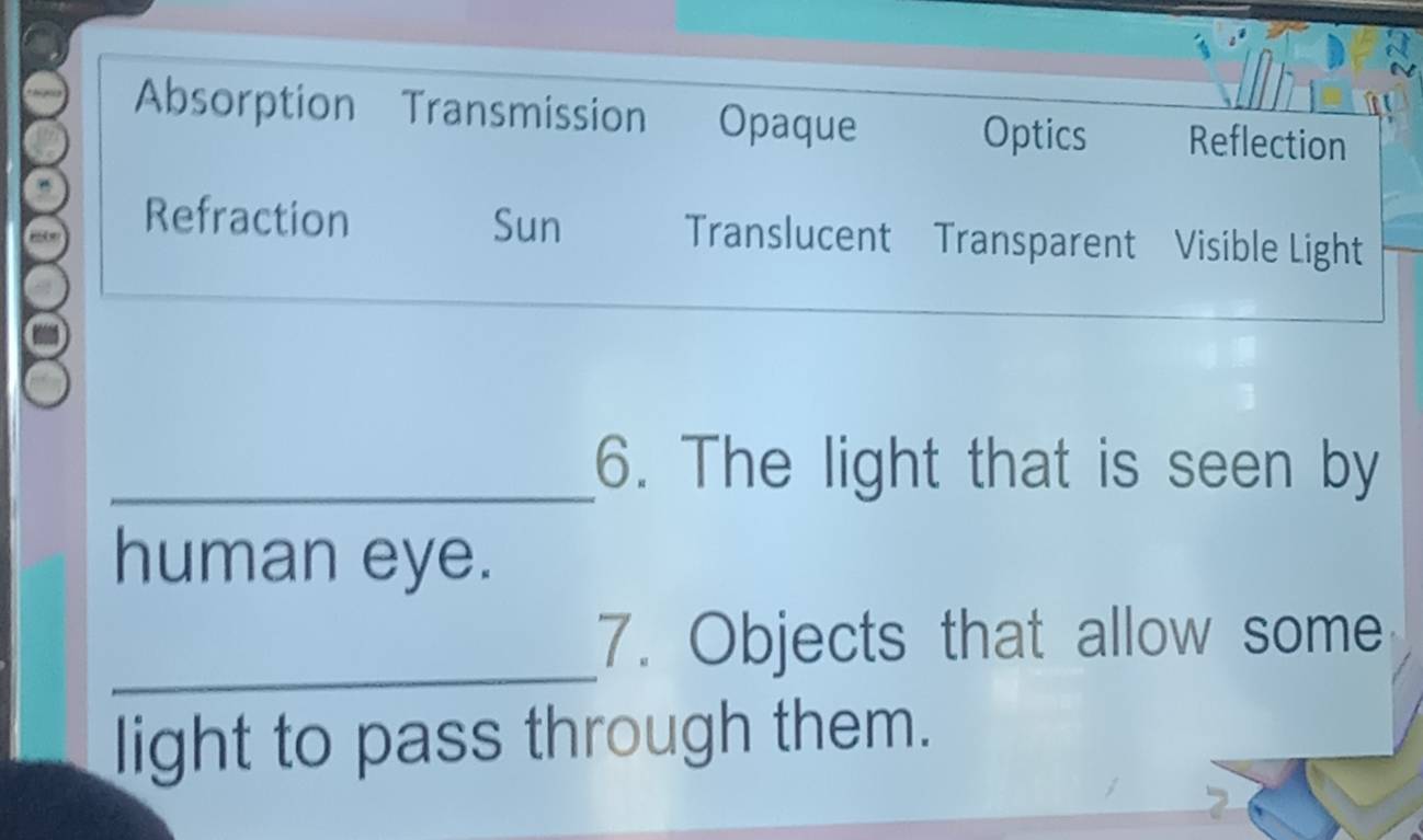 Absorption Transmission Opaque Optics Reflection
Refraction Sun Translucent Transparent Visible Light
_6. The light that is seen by
human eye.
_7. Objects that allow some
light to pass through them.