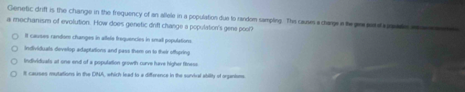 Genetic drift is the change in the frequency of an allele in a population due to random sampling. This causes a change in the gene portof a poplalen ip n seete d
a mechanism of evolution. How does genetic drift change a population's gene pool?
It causes random changes in allele frequencies in small populations
Individuals develop adaptations and pass them on to their offspring
Individuals at one end of a population growth curve have higher fitness
It causes mutations in the DNA, which lead to a difference in the survival ability of organisms