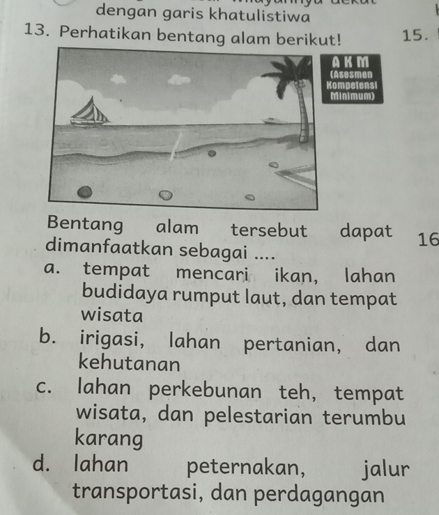 dengan garis khatulistiwa
13. Perhatikan bentang alam berikut! 15.
KM
Asesmen
mpetensi
inimum)
Bentang alam tersebut dapat 16
dimanfaatkan sebagai ....
a. tempat mencari ikan, lahan
budidaya rumput laut, dan tempat
wisata
b. irigasi, lahan pertanian, dan
kehutanan
c. lahan perkebunan teh, tempat
wisata, dan pelestarian terumbu
karang
d. lahan peternakan, jalur
transportasi, dan perdagangan