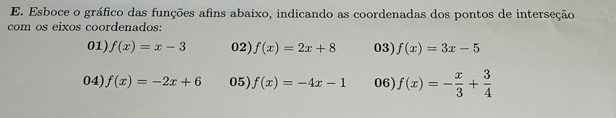 Esboce o gráfico das funções afins abaixo, indicando as coordenadas dos pontos de interseção 
com os eixos coordenados: 
01) f(x)=x-3 02) f(x)=2x+8 03) f(x)=3x-5
04) f(x)=-2x+6 05) f(x)=-4x-1 06) f(x)=- x/3 + 3/4 