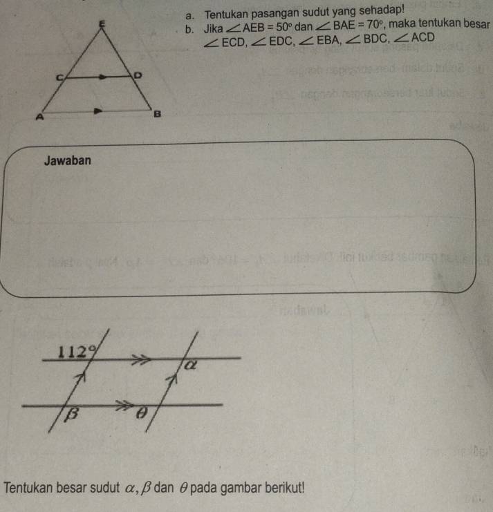 Tentukan pasangan sudut yang sehadap!
, maka tentukan besar
b. Jika ∠ AEB=50° dan ∠ BAE=70°
∠ ECD,∠ EDC,∠ EBA,∠ BDC,∠ ACD
Jawaban
Tentukan besar sudut α, β dan θpada gambar berikut!