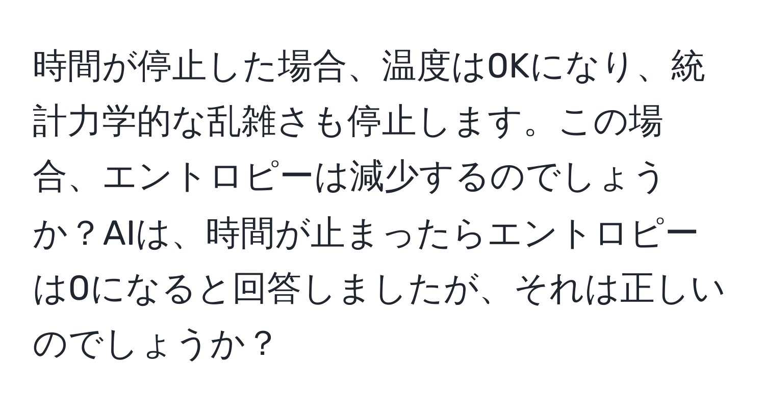 時間が停止した場合、温度は0Kになり、統計力学的な乱雑さも停止します。この場合、エントロピーは減少するのでしょうか？AIは、時間が止まったらエントロピーは0になると回答しましたが、それは正しいのでしょうか？