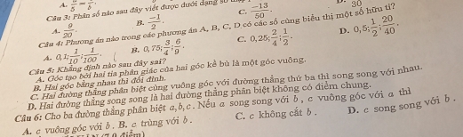 A. frac 5=frac b.
C.
Cầu 3: Phân số nào sau đây viết được đưới dạng s0 I  (-13)/50 . 30 
Cầu 4: Phương án nào trong ở A.  9/20 . B.  (-1)/2 . ương án A, B, C, D có các số cùng biểu thị một số hữu ti?
D.
Câu 5: Khẳng định nào sau đây sai? a, 1;  1/10 ;  1/100 . B. 0,75;  3/4 ;  6/9 . C. 0.25;  2/4 ;  1/2 . 0,5;  1/2 ;  20/40 . 
A.
A. Góc tạo bởi hai tía phần giác của hai góc kể bù là một góc vuộng,
C. Hai đường thắng phần biệt cùng vuồng góc với đường thẳng thứ ba thì song song với nhau.
B. Hai góe bằng nhau thì đối đinh.
D. Hai đường thẳng song song là hai đường thắng phân biệt không có điểm chung.
Câu 6: Cho ba đường thắng phân biệt a, b, c . Nếu a song song với b , c vuỡng góc với a thì
A. c vuông góc với δ . B. c trùng với δ. C. c không cat b . D. c song song với b .