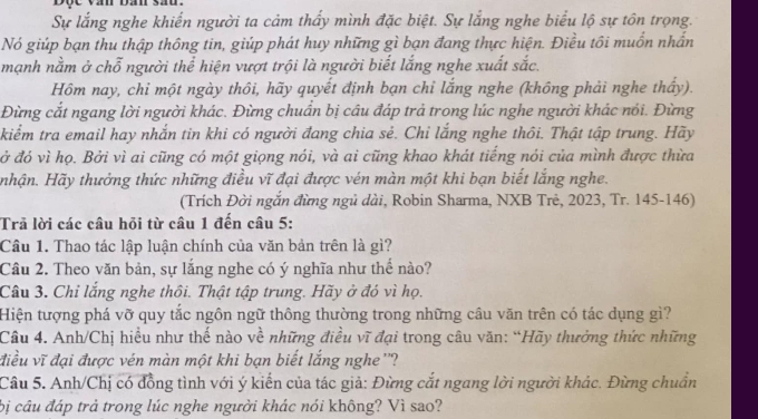 Sự lắng nghe khiến người ta cảm thấy mình đặc biệt. Sự lắng nghe biểu lộ sự tôn trọng.
Nó giúp bạn thu thập thông tin, giúp phát huy những gì bạn đang thực hiện. Điều tôi muồn nhần
mạnh nằm ở chỗ người thể hiện vượt trội là người biết lắng nghe xuất sắc.
Hồm nay, chỉ một ngày thôi, hãy quyết định bạn chỉ lắng nghe (không phải nghe thấy).
Đừng cắt ngang lời người khác. Đừng chuẩn bị câu đáp trả trong lúc nghe người khác nói. Đừng
kiểm tra email hay nhắn tin khi có người đang chia sẻ. Chi lắng nghe thôi. Thật tập trung. Hãy
đở đó vì họ. Bởi vì ai cũng có một giọng nói, và ai cũng khao khát tiếng nói của mình được thừa
nhận. Hãy thưởng thức những điều vĩ đại được vén màn một khi bạn biết lắng nghe.
(Trích Đời ngắn đừng ngủ dài, Robin Sharma, NXB Trẻ, 2023, Tr. 145-146)
Trả lời các câu hỏi từ câu 1 đến câu 5:
Câu 1. Thao tác lập luận chính của văn bản trên là gì?
Câu 2. Theo văn bản, sự lắng nghe có ý nghĩa như thể nào?
Câu 3. Chỉ lắng nghe thôi. Thật tập trung. Hãy ở đó vì họ.
Hiện tượng phá vỡ quy tắc ngôn ngữ thông thường trong những câu văn trên có tác dụng gì?
Câu 4. Anh/Chị hiều như thế nào về những điều vĩ đại trong câu văn: “Hãy thưởng thức những
điều vĩ đại được vén màn một khi bạn biết lắng nghe''?
Câu 5. Anh/Chị có đồng tình với ý kiến của tác giả: Đừng cắt ngang lời người khác. Đừng chuẩn
bị câu đáp trả trong lúc nghe người khác nói không? Vì sao?