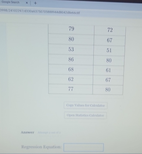 Google Search × + 
3998/24102297/d330a63750705888944d8042d8e66c8f 
Copy Values for Calculator 
Open Statistics Calculator 
Answer Attengt a out of a 
Regression Equation: □