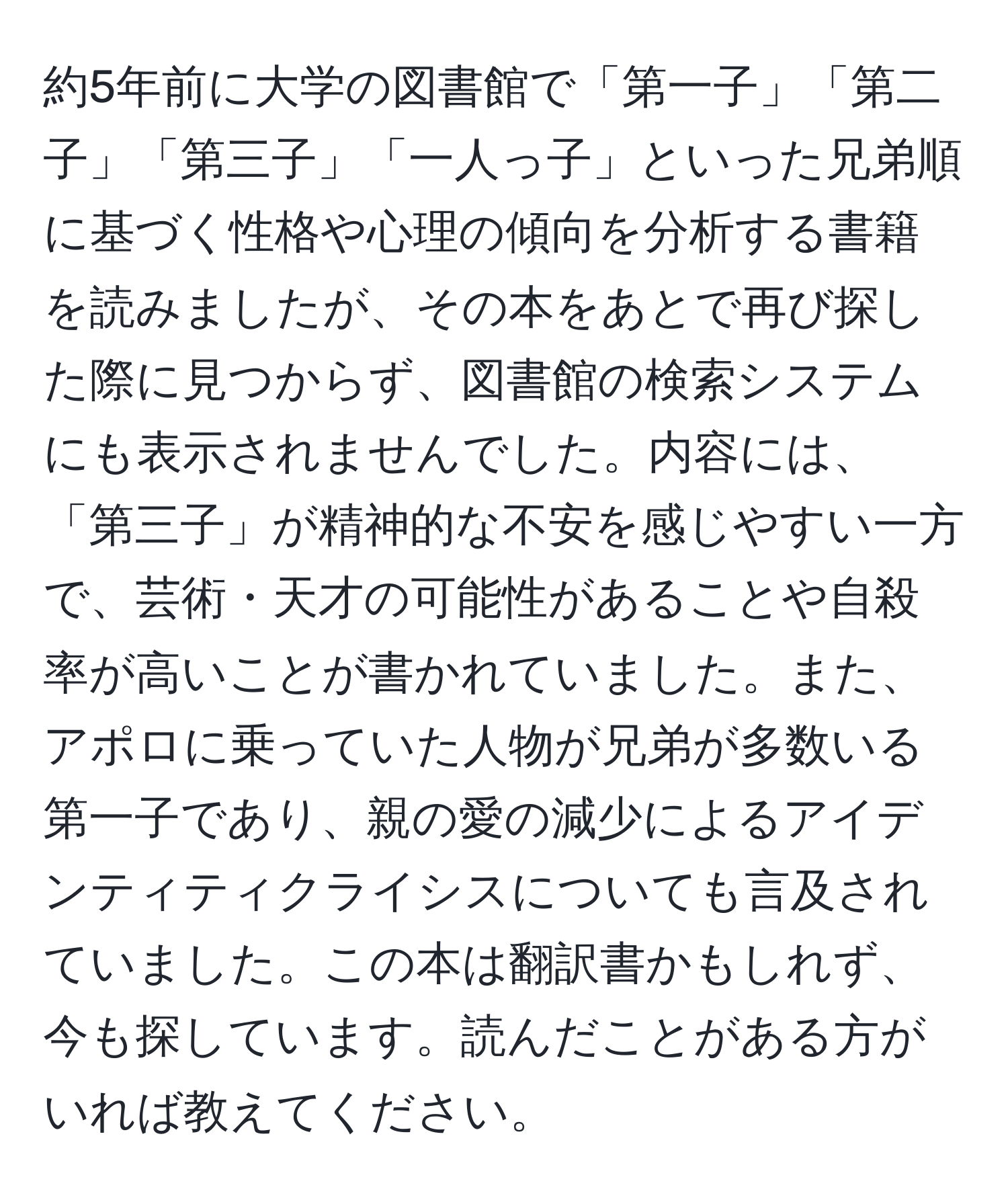 約5年前に大学の図書館で「第一子」「第二子」「第三子」「一人っ子」といった兄弟順に基づく性格や心理の傾向を分析する書籍を読みましたが、その本をあとで再び探した際に見つからず、図書館の検索システムにも表示されませんでした。内容には、「第三子」が精神的な不安を感じやすい一方で、芸術・天才の可能性があることや自殺率が高いことが書かれていました。また、アポロに乗っていた人物が兄弟が多数いる第一子であり、親の愛の減少によるアイデンティティクライシスについても言及されていました。この本は翻訳書かもしれず、今も探しています。読んだことがある方がいれば教えてください。