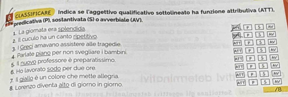 CLASSIFICARE Indica se l'aggettivo qualificativo sottolineato ha funzione attributiva (ATT),
predicativa (P), sostantivata (S) o avverbiale (AV).
1. La giornata era splendida. ATT S AV
2. Il cuculo ha un canto ripetitivo.
s AV
3. I Greci amavano assistere alle tragedie.
A p S AV
4. Parlate piano per non svegliare i bambini. ATT P Is AV
5. Il nuovo professore è preparatissimo. ATT P S AV
6. Ho lavorato sodo per due ore. ATT P S AV
7. Il giallo è un colore che mette allegria. ATT P is AV
8. Lorenzo diventa alto di giorno in giorno. ATT P S AV
/8