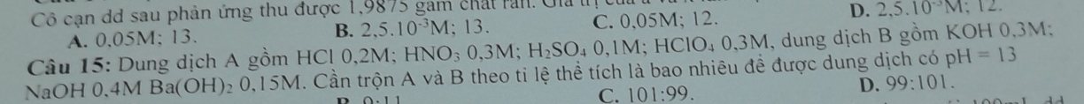 Cô cạn dd sau phản ứng thu được 1,9875 gam chất rần. Gia l
D.
A. 0.05M; 13. B. 2,5.10^(-3)M; 13. C. 0,05M; 12. 2, 5.10^(-3)M; 
Câu 15: Dung dịch A gồm HCl 0,2M; HNO_30,3M; H_2SO_40,1M; HCIO_40,3M , dung dịch B gồm KOH 0,3M;
NaOH 0,4MBa(OH)_20,15M I. Cần trộn A và B theo tỉ lệ thể tích là bao nhiêu đề được dung dịch có pH=13
C. 101:99.
D. 99:101.