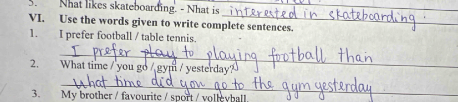 Nhat likes skateboarding. - Nhat is_ 
_ 
VI. Use the words given to write complete sentences. 
1. I prefer football / table tennis. 
_ 
2. What time / you go / gym / yesterday? 
_ 
3. My brother / favourite / sport / volleyball.