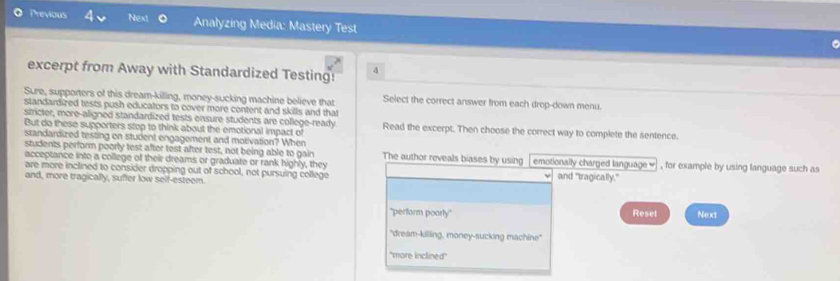 Previous Next Analyzing Media: Mastery Test 
excerpt from Away with Standardized Testing! 4 
Sure, supporters of this dream-killing, money-sucking machine believe that Select the correct answer from each drop-down menu. 
standardized tests push educators to cover more content and skills and that 
stricter, more-aligned standardized tests ensure students are college-ready. 
But do these supporters stop to think about the emotional impact of Read the excerpt. Then choose the correct way to complete the sentence. 
students perform poorly test after test after test, not being able to gain 
standardized testing on student engagement and motivation? When The author reveals biases by using emotionally charged language ≌ 
acceptance into a college of their dreams or graduate or rank highly, they and "tragically." , for example by using language such as 
are more inclined to consider dropping out of school, not pursuing college 
and, more tragically, suffer low self-esteem. 
'perform poarly'' Reset Next 
"dream-killing, money-sucking machine' 
'more inclined''